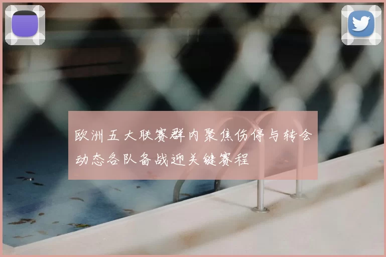 欧洲五大联赛群内聚焦伤停与转会动态各队备战迎关键赛程