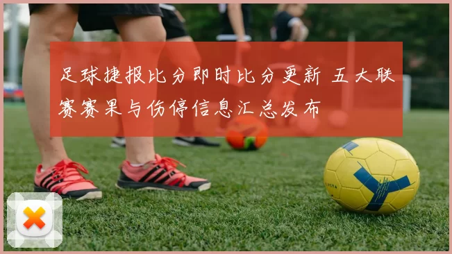 足球捷报比分即时比分更新 五大联赛赛果与伤停信息汇总发布