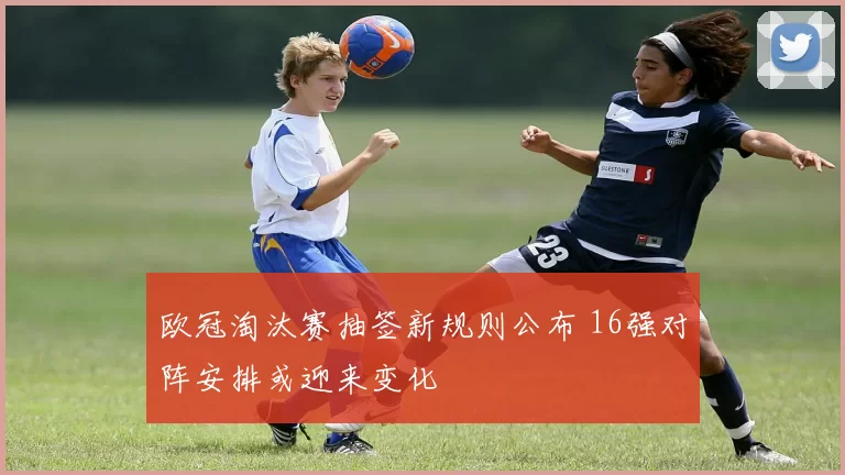 欧冠淘汰赛抽签新规则公布 16强对阵安排或迎来变化