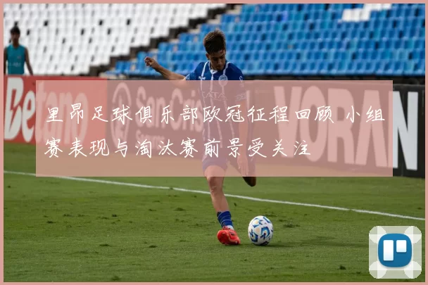 里昂足球俱乐部欧冠征程回顾 小组赛表现与淘汰赛前景受关注