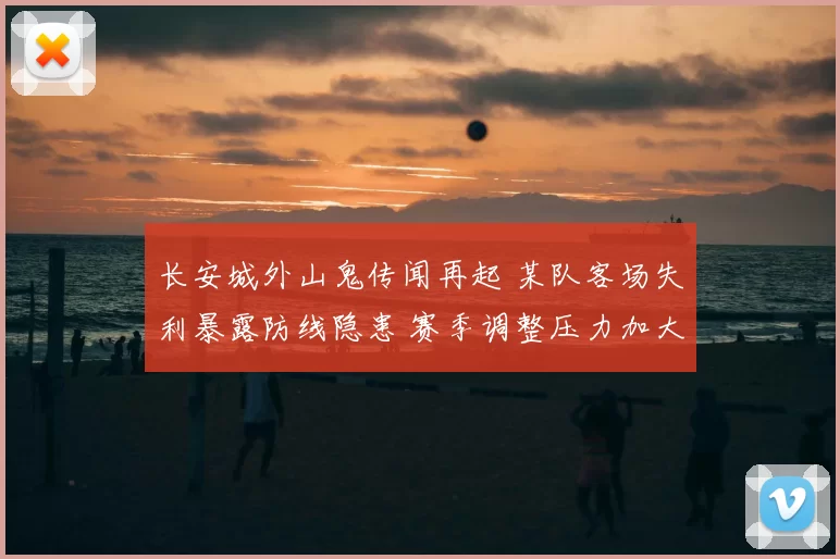 长安城外山鬼传闻再起 某队客场失利暴露防线隐患 赛季调整压力加大