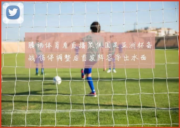 腾讯体育看直播聚焦国足亚洲杯备战 伤停调整后首发阵容浮出水面