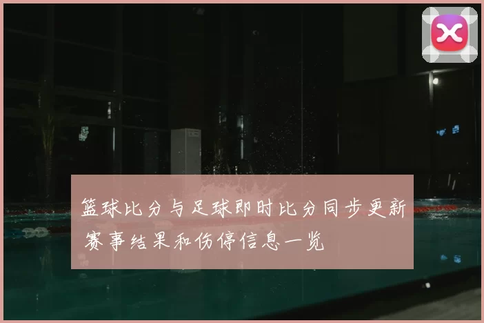 篮球比分与足球即时比分同步更新 赛事结果和伤停信息一览