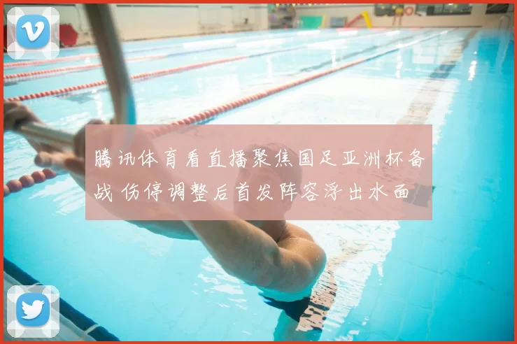 腾讯体育看直播聚焦国足亚洲杯备战 伤停调整后首发阵容浮出水面