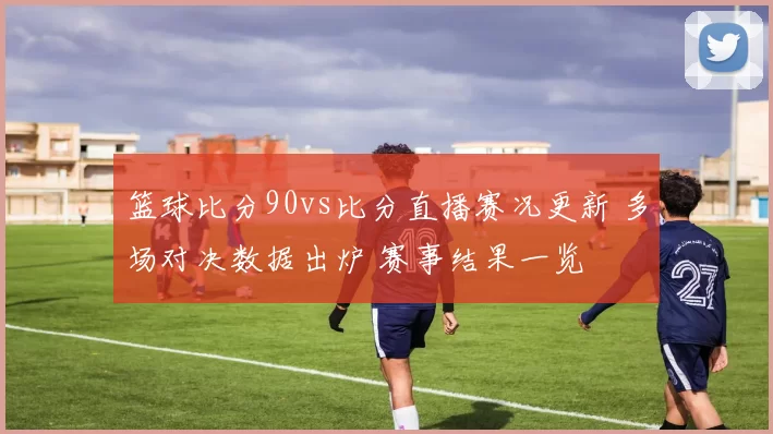 篮球比分90vs比分直播赛况更新 多场对决数据出炉 赛事结果一览