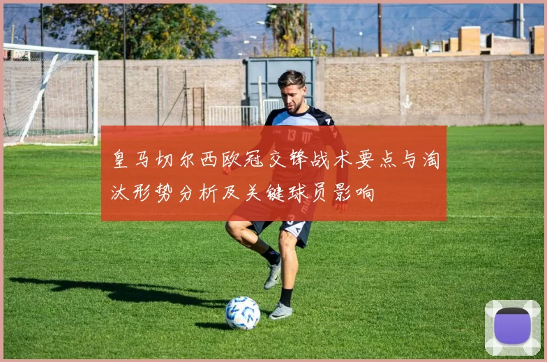 皇马切尔西欧冠交锋战术要点与淘汰形势分析及关键球员影响