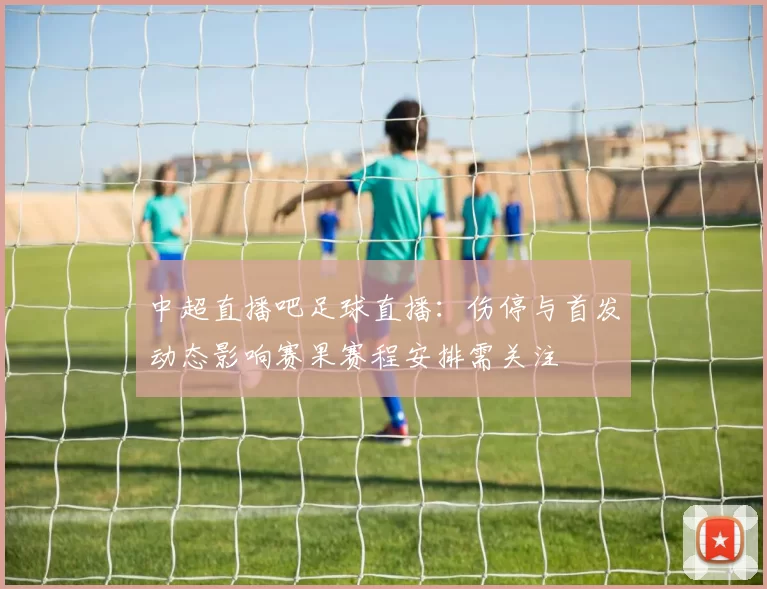 中超直播吧足球直播：伤停与首发动态影响赛果赛程安排需关注