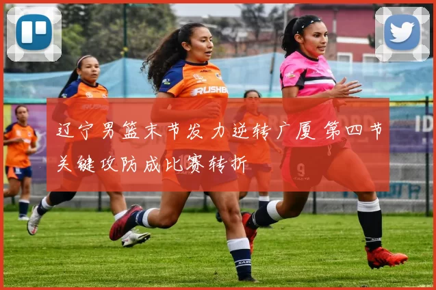 辽宁男篮末节发力逆转广厦 第四节关键攻防成比赛转折