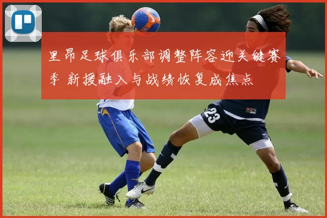 里昂足球俱乐部调整阵容迎关键赛季 新援融入与战绩恢复成焦点