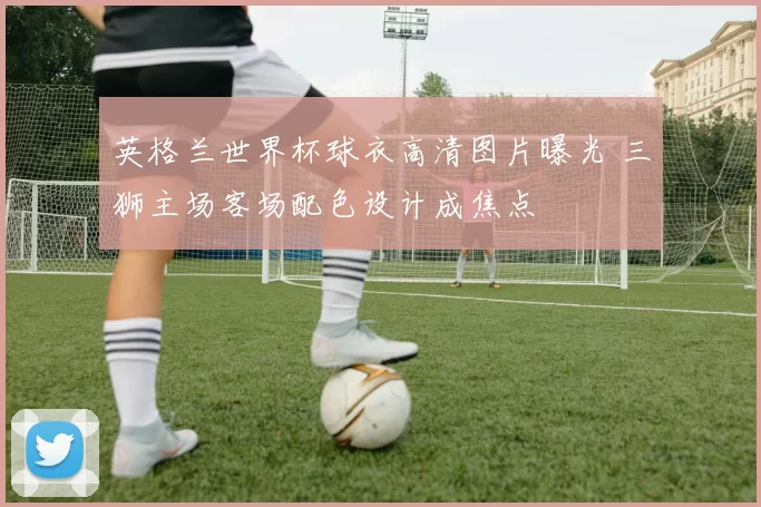 英格兰世界杯球衣高清图片曝光 三狮主场客场配色设计成焦点
