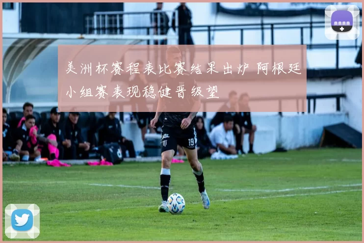 美洲杯赛程表比赛结果出炉 阿根廷小组赛表现稳健晋级望