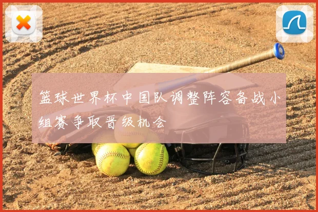篮球世界杯中国队调整阵容备战小组赛争取晋级机会