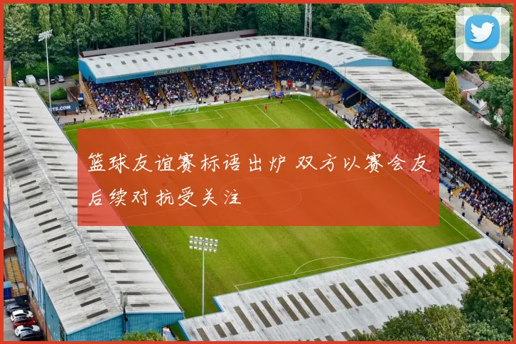 篮球友谊赛标语出炉 双方以赛会友后续对抗受关注