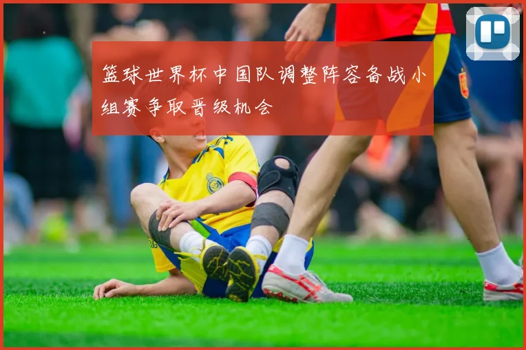 篮球世界杯中国队调整阵容备战小组赛争取晋级机会